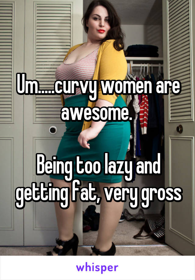 Um.....curvy women are awesome. 

Being too lazy and getting fat, very gross