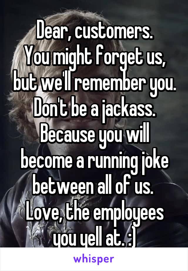 Dear, customers.
You might forget us, but we'll remember you.
Don't be a jackass. Because you will become a running joke between all of us. 
Love, the employees you yell at. :)