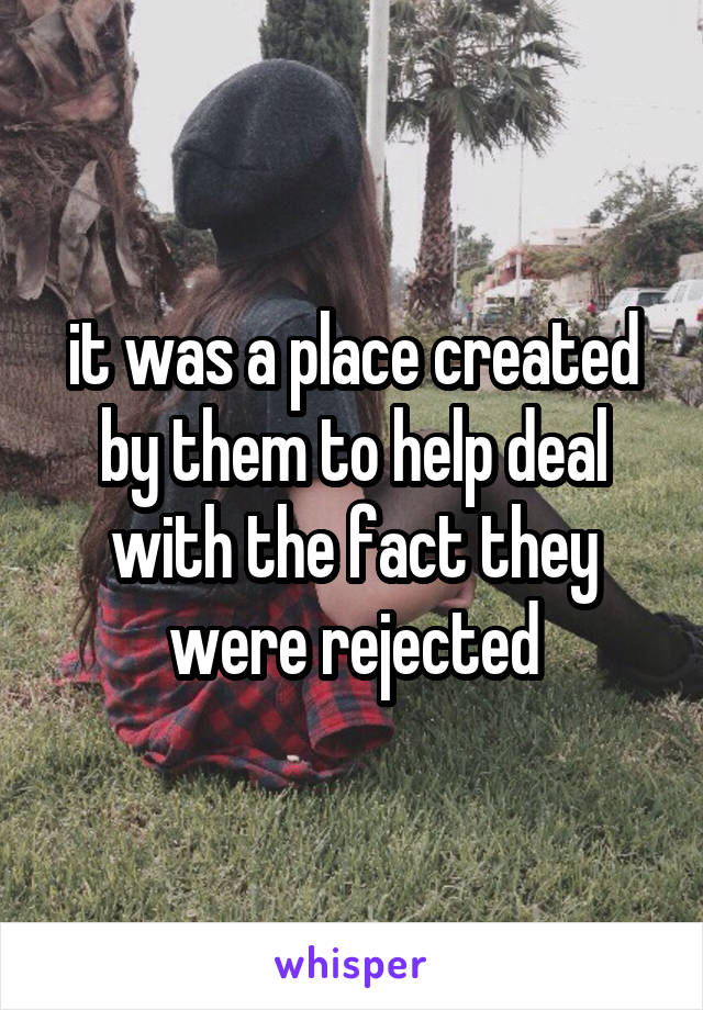 it was a place created by them to help deal with the fact they were rejected