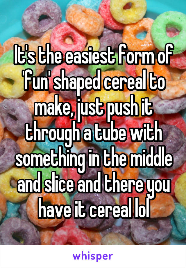 It's the easiest form of 'fun' shaped cereal to make, just push it through a tube with something in the middle and slice and there you have it cereal lol