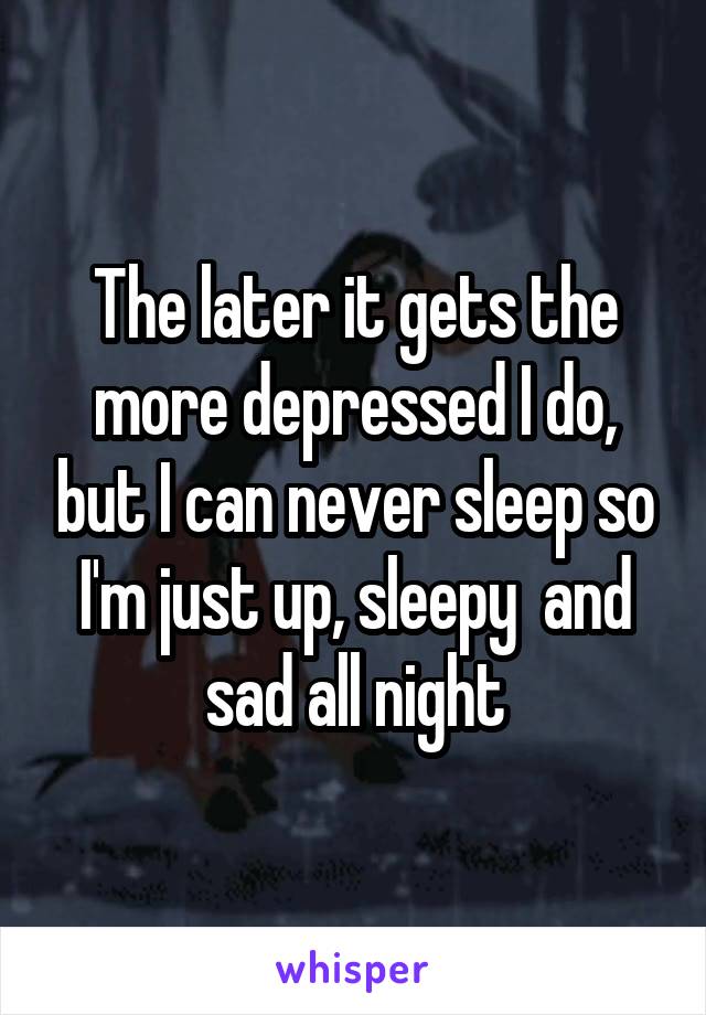 The later it gets the more depressed I do, but I can never sleep so I'm just up, sleepy  and sad all night