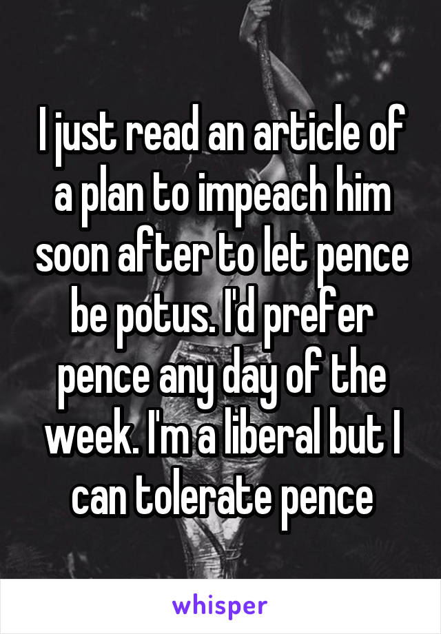 I just read an article of a plan to impeach him soon after to let pence be potus. I'd prefer pence any day of the week. I'm a liberal but I can tolerate pence