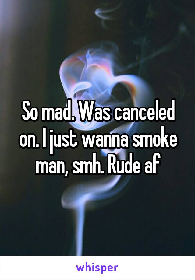 So mad. Was canceled on. I just wanna smoke man, smh. Rude af