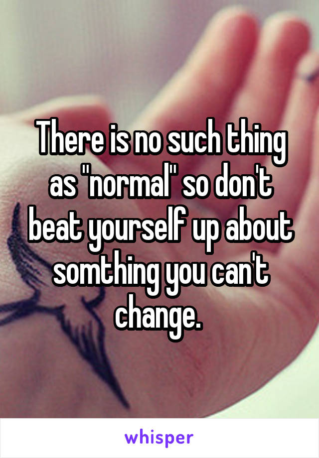 There is no such thing as "normal" so don't beat yourself up about somthing you can't change. 