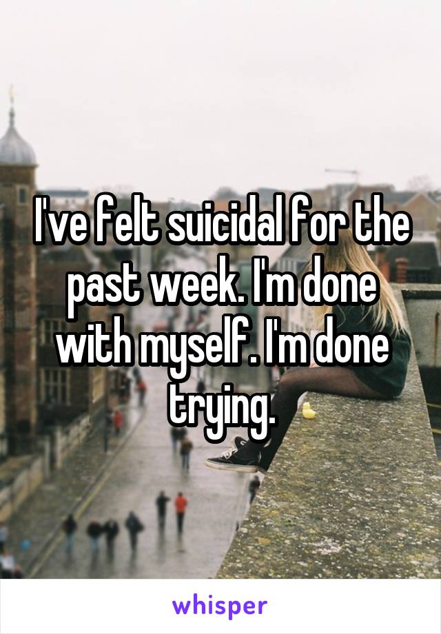 I've felt suicidal for the past week. I'm done with myself. I'm done trying.