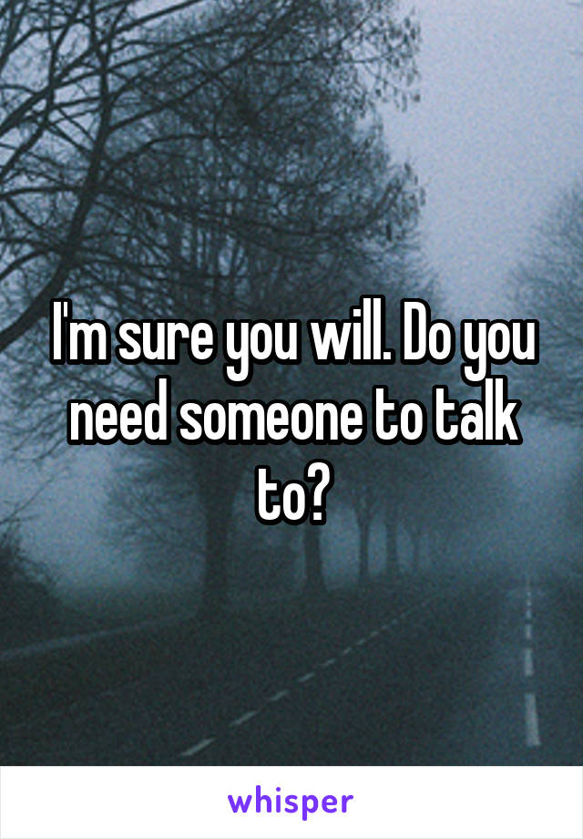 I'm sure you will. Do you need someone to talk to?