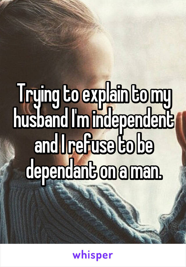 Trying to explain to my husband I'm independent and I refuse to be dependant on a man.