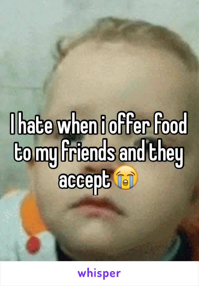 I hate when i offer food to my friends and they accept😭