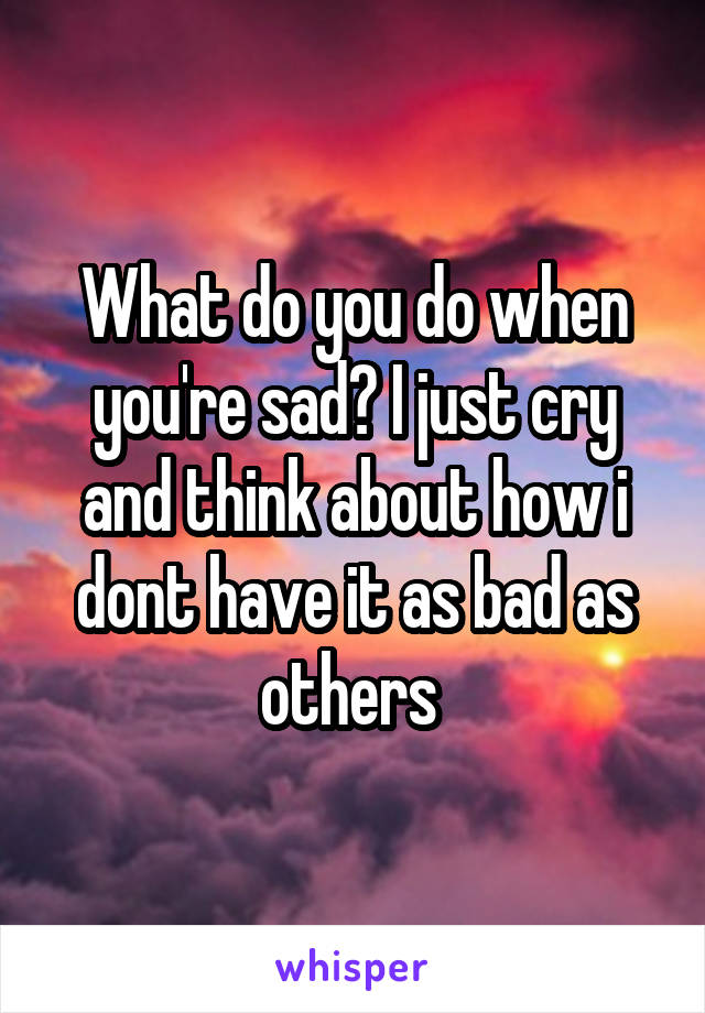 What do you do when you're sad? I just cry and think about how i dont have it as bad as others 