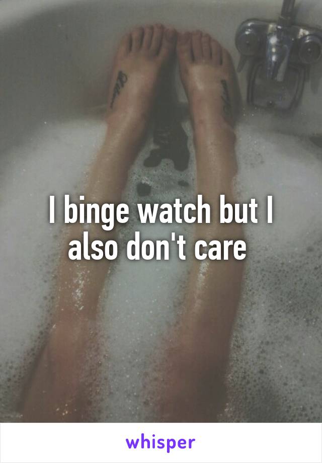 I binge watch but I also don't care 