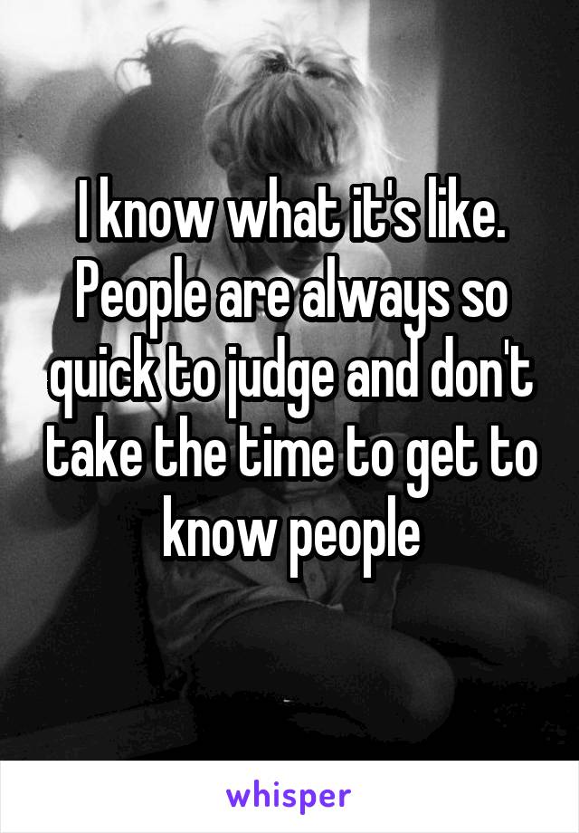 I know what it's like. People are always so quick to judge and don't take the time to get to know people
