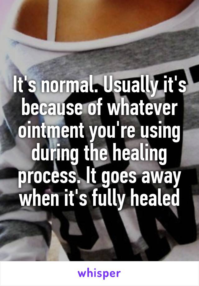 It's normal. Usually it's because of whatever ointment you're using during the healing process. It goes away when it's fully healed