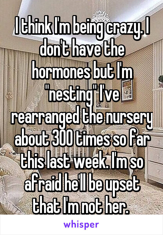 I think I'm being crazy. I don't have the hormones but I'm "nesting" I've rearranged the nursery about 300 times so far this last week. I'm so afraid he'll be upset that I'm not her. 