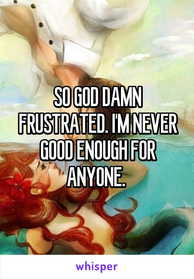 SO GOD DAMN FRUSTRATED. I'M NEVER GOOD ENOUGH FOR ANYONE. 