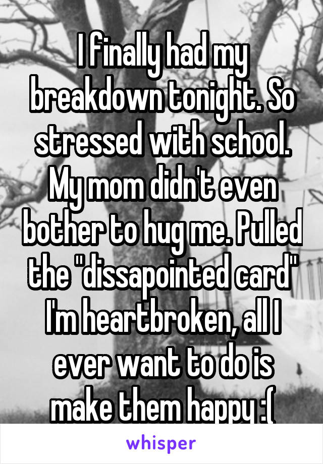 I finally had my breakdown tonight. So stressed with school. My mom didn't even bother to hug me. Pulled the "dissapointed card" I'm heartbroken, all I ever want to do is make them happy :(