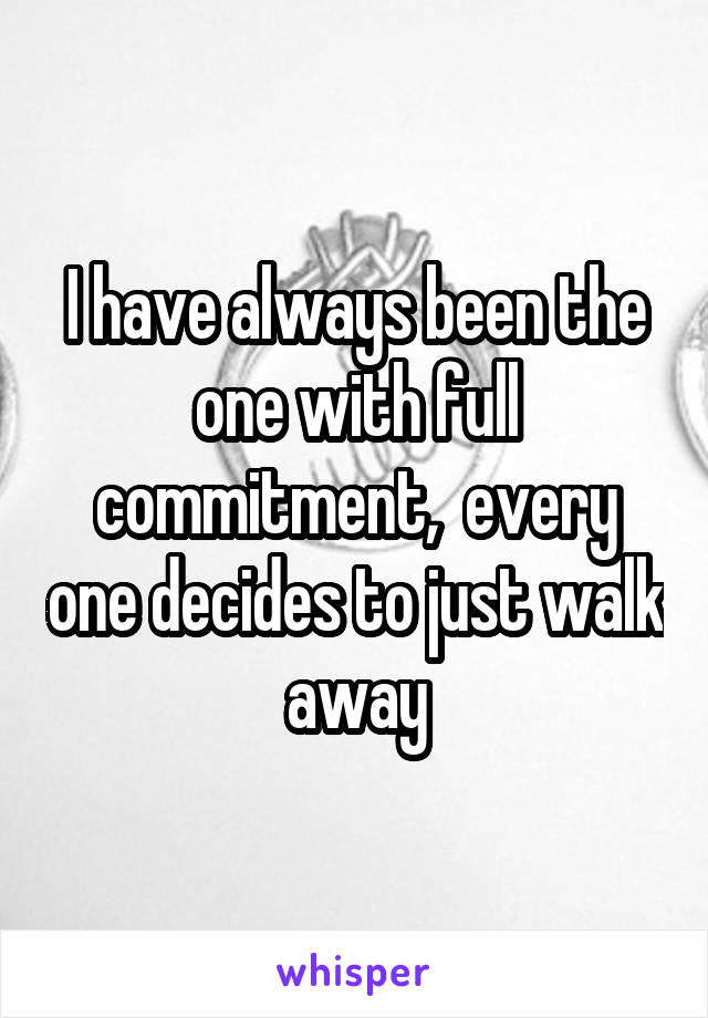 I have always been the one with full commitment,  every one decides to just walk away