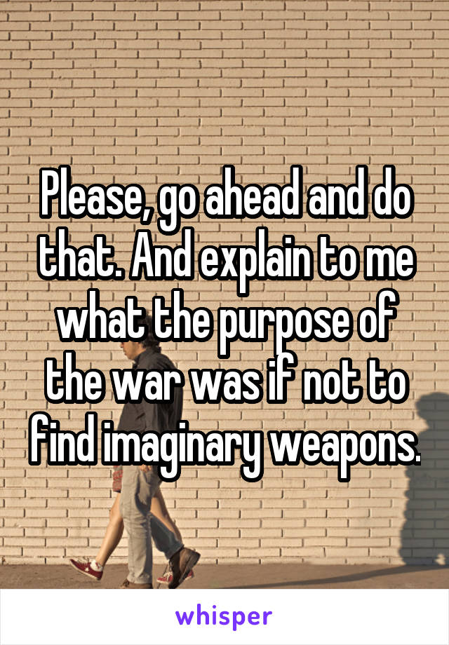 Please, go ahead and do that. And explain to me what the purpose of the war was if not to find imaginary weapons.