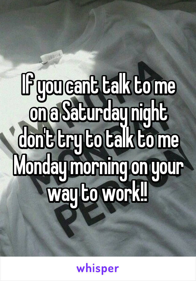 If you cant talk to me on a Saturday night don't try to talk to me Monday morning on your way to work!! 