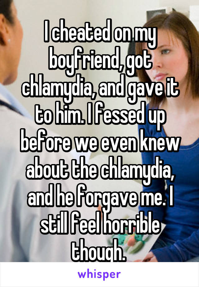 I cheated on my boyfriend, got chlamydia, and gave it to him. I fessed up before we even knew about the chlamydia, and he forgave me. I still feel horrible though. 