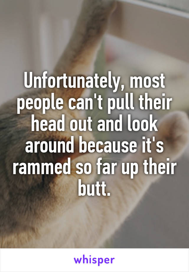 Unfortunately, most people can't pull their head out and look around because it's rammed so far up their butt.