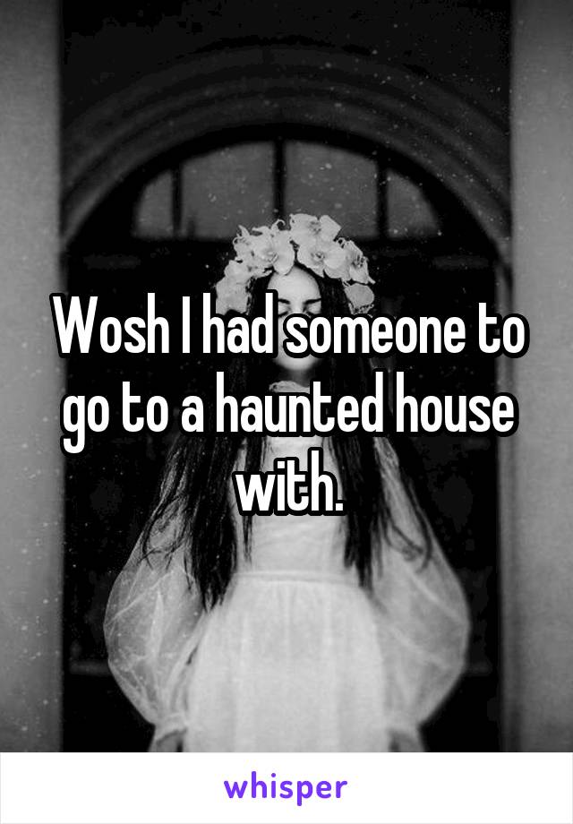 Wosh I had someone to go to a haunted house with.