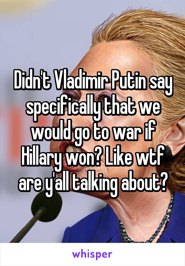 Didn't Vladimir Putin say specifically that we would go to war if Hillary won? Like wtf are y'all talking about?
