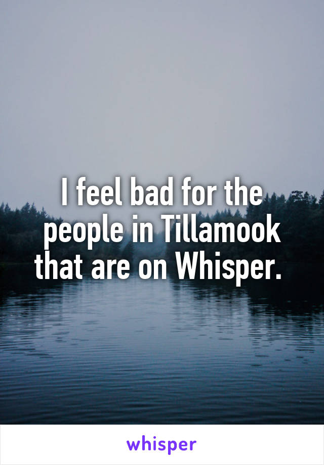 I feel bad for the people in Tillamook that are on Whisper. 