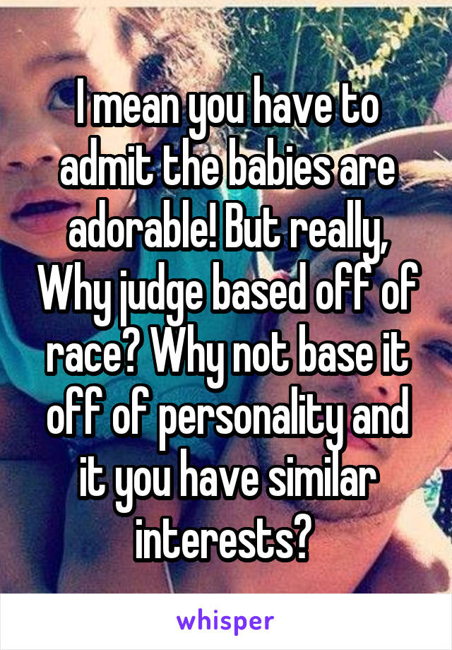 I mean you have to admit the babies are adorable! But really, Why judge based off of race? Why not base it off of personality and it you have similar interests? 