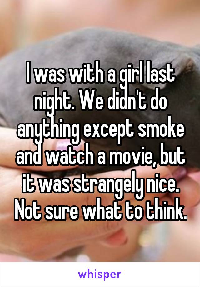 I was with a girl last night. We didn't do anything except smoke and watch a movie, but it was strangely nice. Not sure what to think.