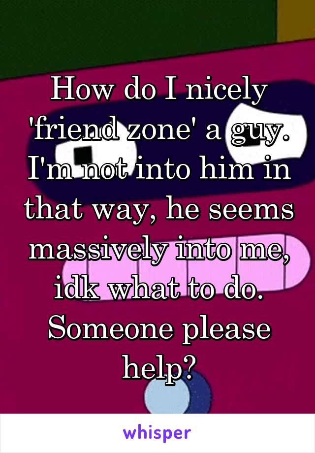 How do I nicely 'friend zone' a guy. I'm not into him in that way, he seems massively into me, idk what to do. Someone please help?