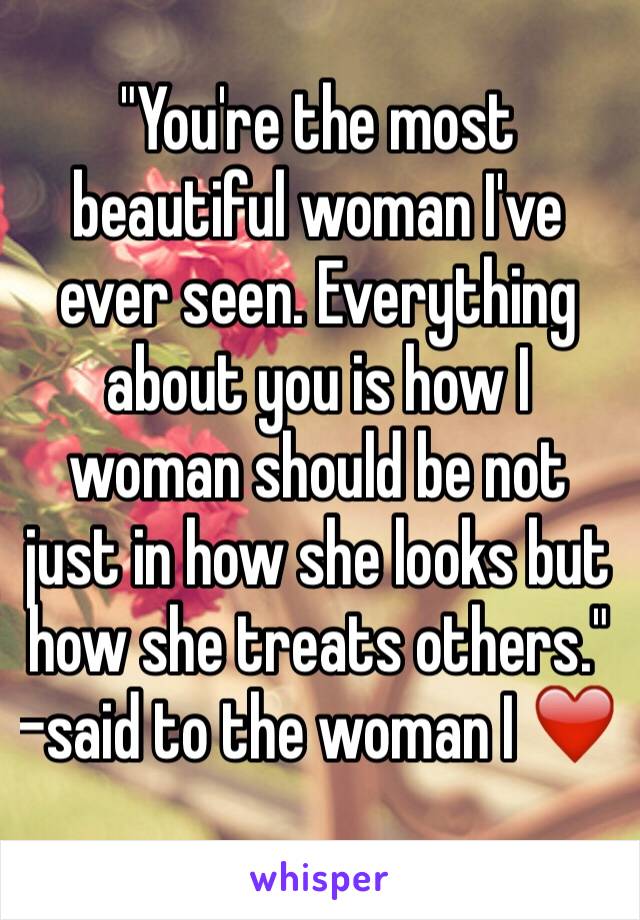 "You're the most beautiful woman I've ever seen. Everything about you is how I woman should be not just in how she looks but how she treats others." -said to the woman I ❤️ 