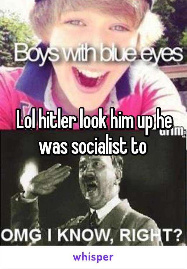 Lol hitler look him up he was socialist to 