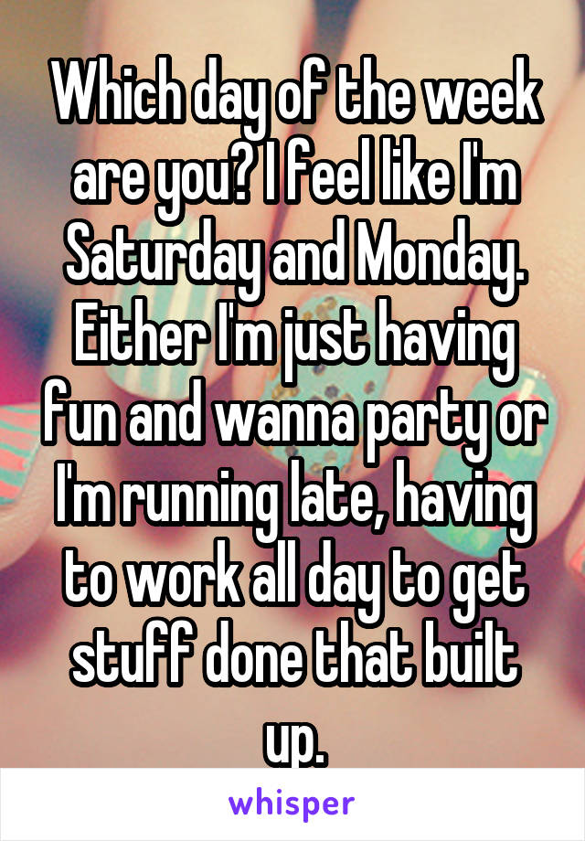 Which day of the week are you? I feel like I'm Saturday and Monday. Either I'm just having fun and wanna party or I'm running late, having to work all day to get stuff done that built up.