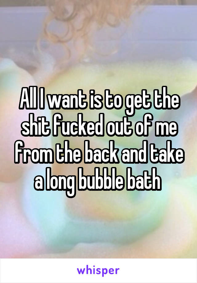 All I want is to get the shit fucked out of me from the back and take a long bubble bath 