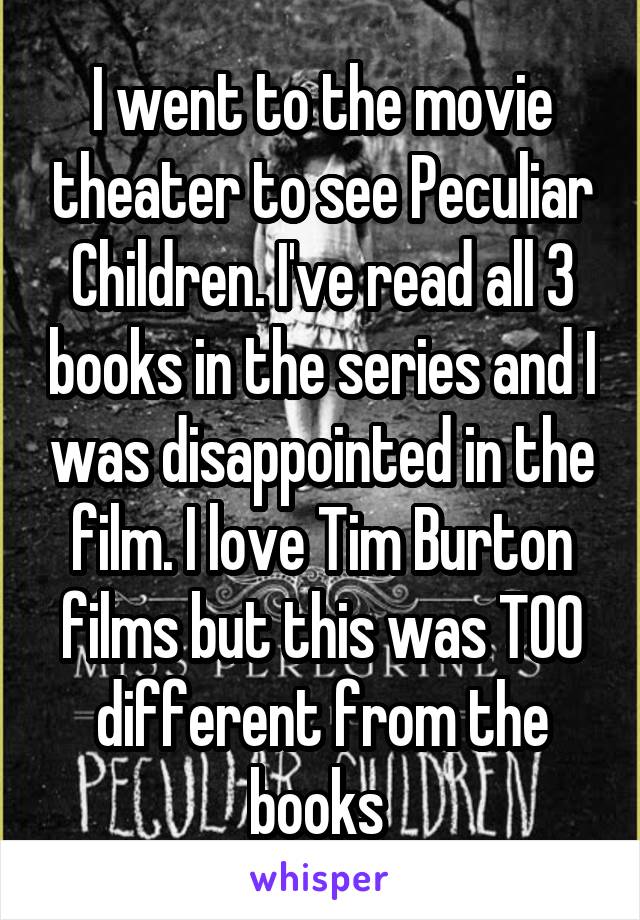 I went to the movie theater to see Peculiar Children. I've read all 3 books in the series and I was disappointed in the film. I love Tim Burton films but this was TOO different from the books 