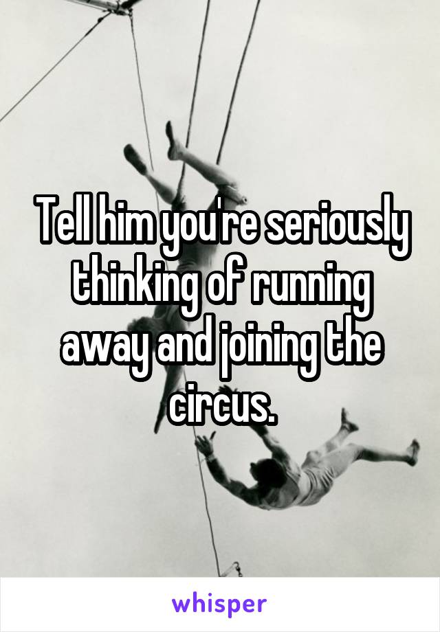 Tell him you're seriously thinking of running away and joining the circus.