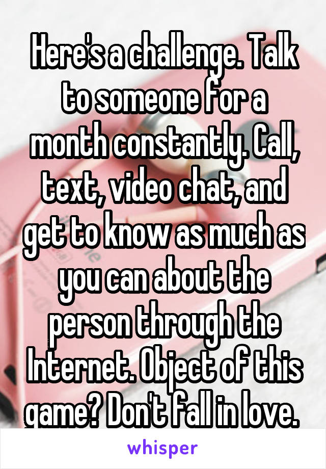 Here's a challenge. Talk to someone for a month constantly. Call, text, video chat, and get to know as much as you can about the person through the Internet. Object of this game? Don't fall in love. 
