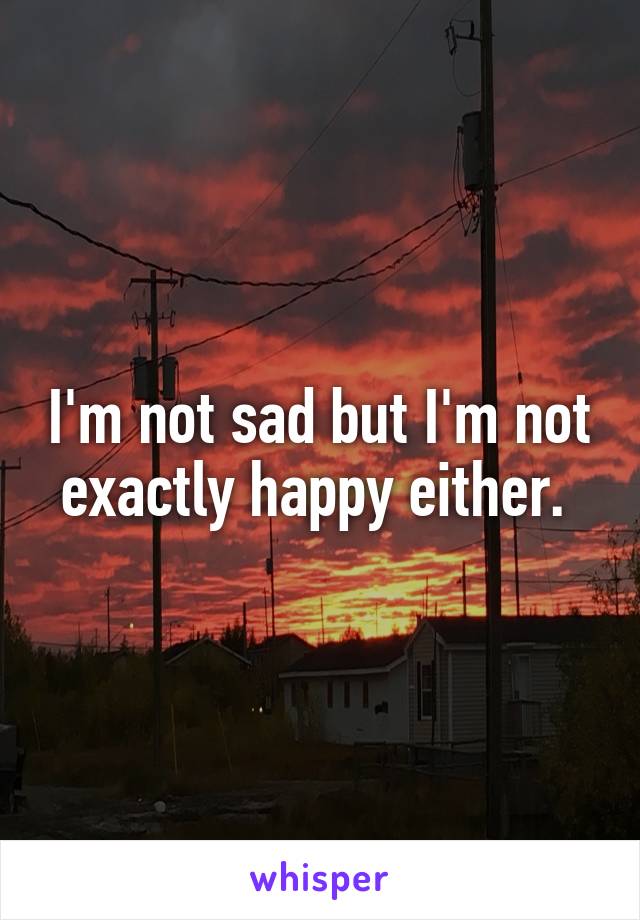 I'm not sad but I'm not exactly happy either. 