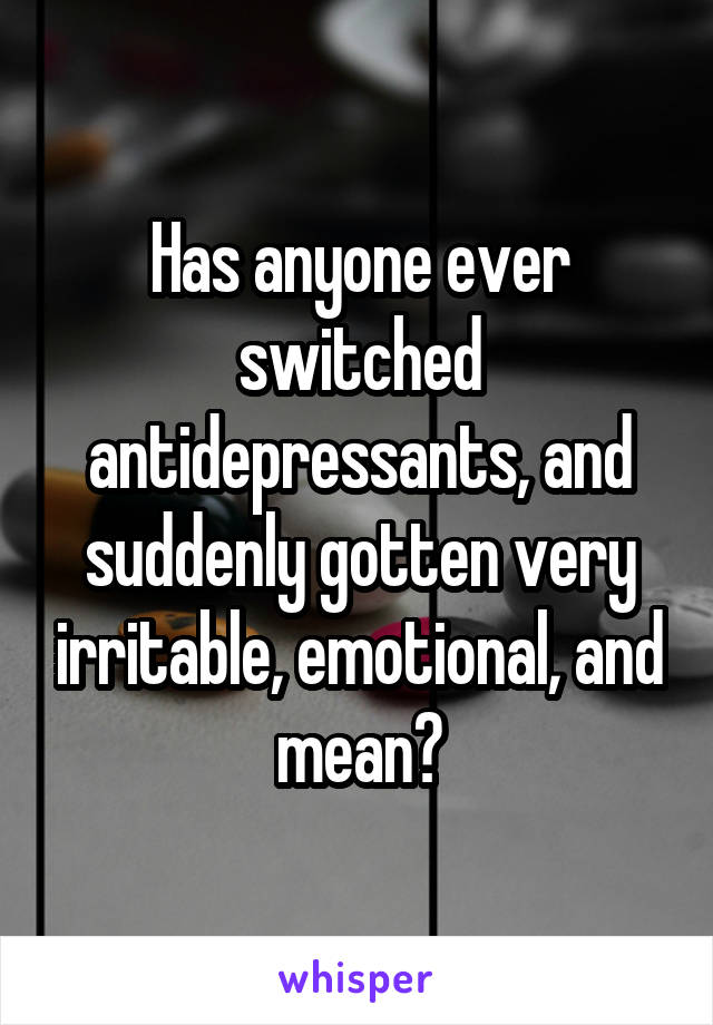 Has anyone ever switched antidepressants, and suddenly gotten very irritable, emotional, and mean?
