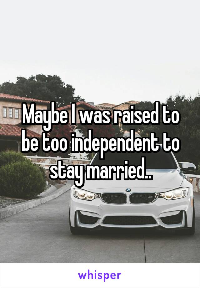 Maybe I was raised to be too independent to stay married..