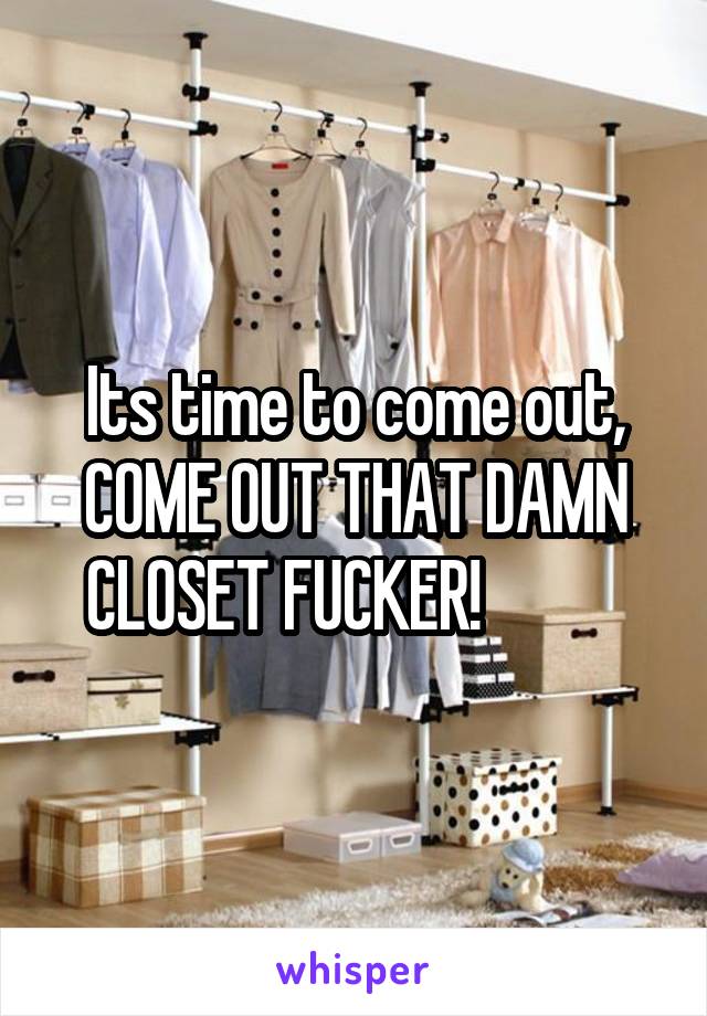 Its time to come out, COME OUT THAT DAMN CLOSET FUCKER!           