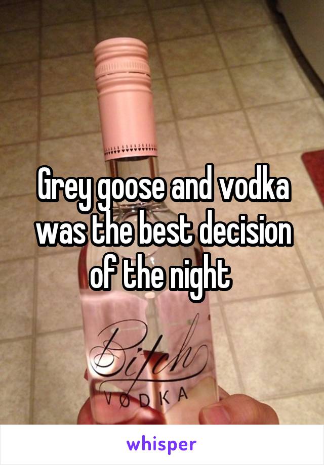 Grey goose and vodka was the best decision of the night 