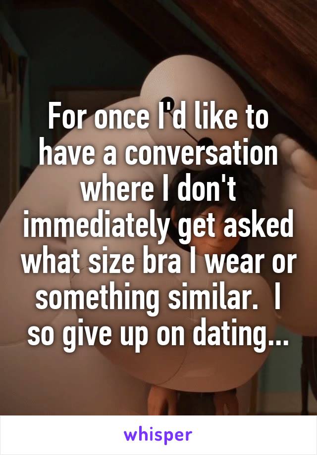 For once I'd like to have a conversation where I don't immediately get asked what size bra I wear or something similar.  I so give up on dating...