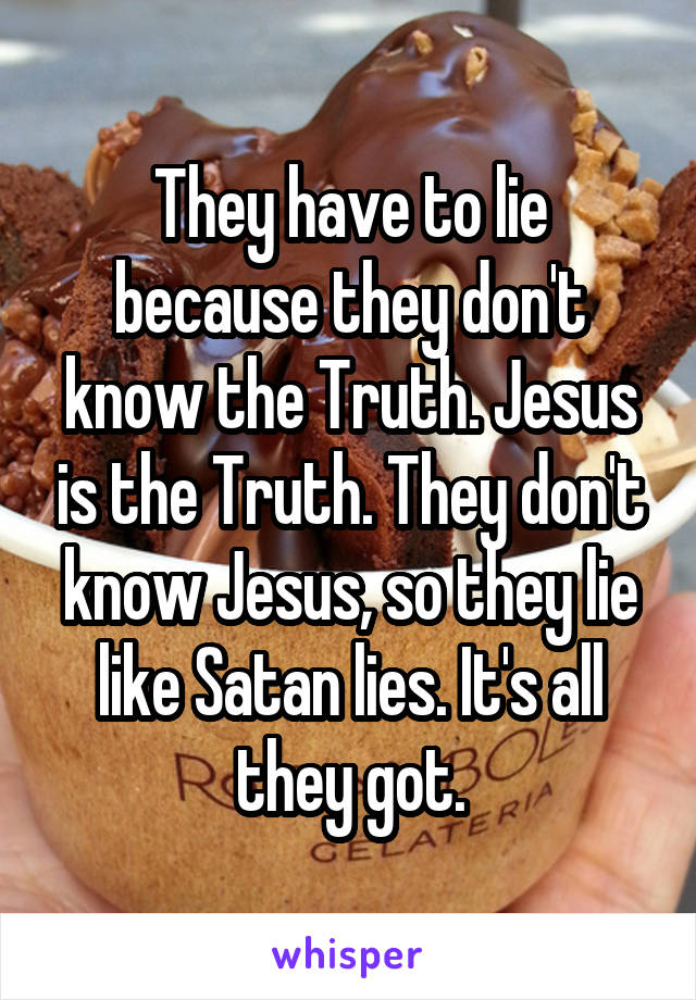 They have to lie because they don't know the Truth. Jesus is the Truth. They don't know Jesus, so they lie like Satan lies. It's all they got.