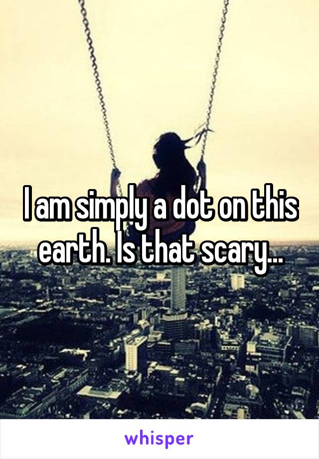 I am simply a dot on this earth. Is that scary...