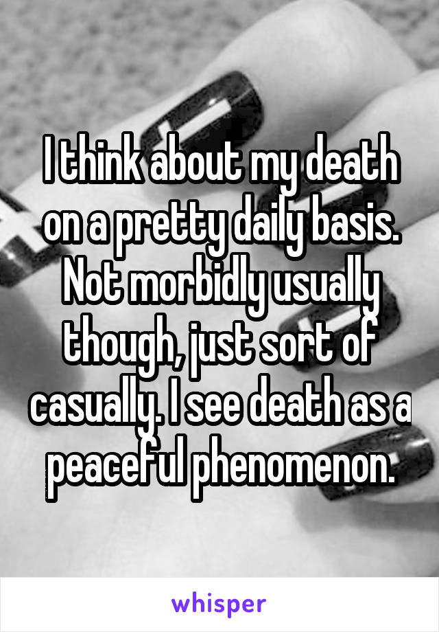 I think about my death on a pretty daily basis. Not morbidly usually though, just sort of casually. I see death as a peaceful phenomenon.