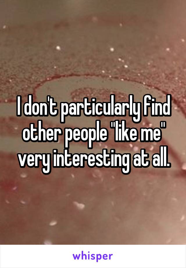 I don't particularly find other people "like me" very interesting at all.
