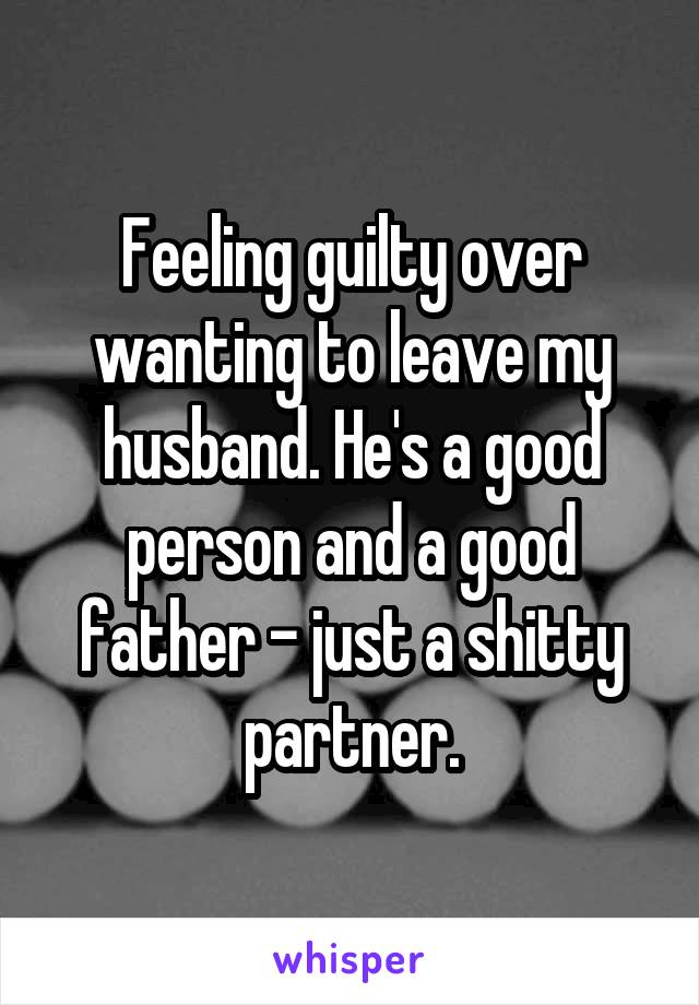 Feeling guilty over wanting to leave my husband. He's a good person and a good father - just a shitty partner.