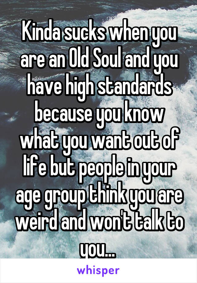 Kinda sucks when you are an Old Soul and you have high standards because you know what you want out of life but people in your age group think you are weird and won't talk to you... 