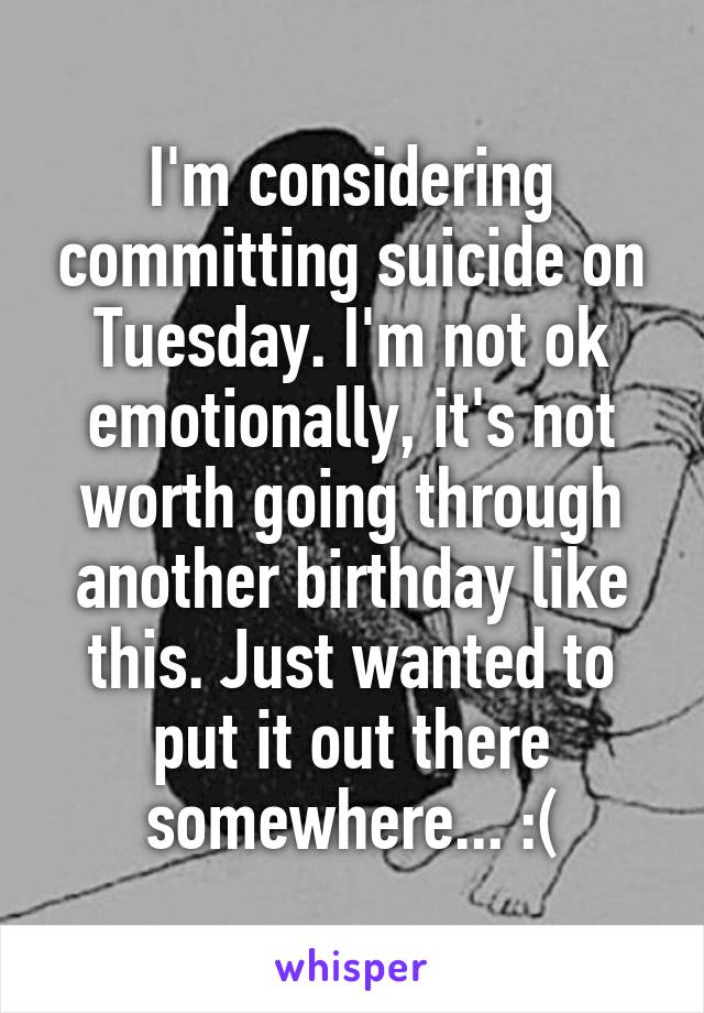 I'm considering committing suicide on Tuesday. I'm not ok emotionally, it's not worth going through another birthday like this. Just wanted to put it out there somewhere... :(